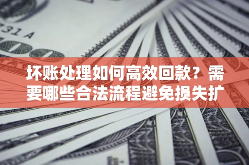 济南坏账处理如何高效回款？需要哪些合法流程避免损失扩大？