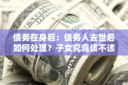 济南债务在身后：债务人去世后如何处理？子女究竟该不该还钱？