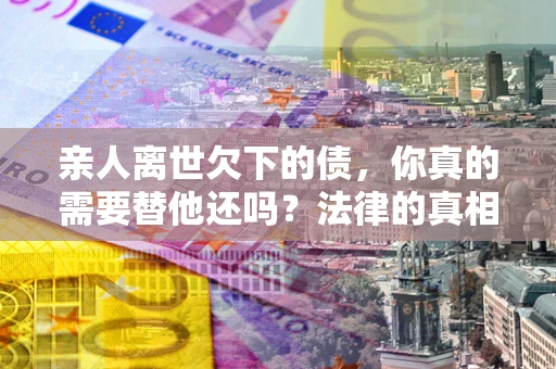 济南亲人离世欠下的债，你真的需要替他还吗？法律的真相或许与你想的不一样